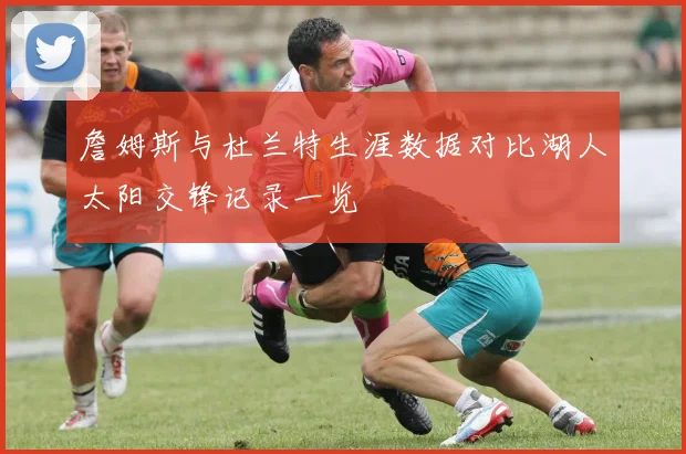 詹姆斯与杜兰特生涯数据对比湖人太阳交锋记录一览