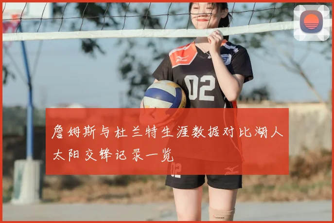 詹姆斯与杜兰特生涯数据对比湖人太阳交锋记录一览