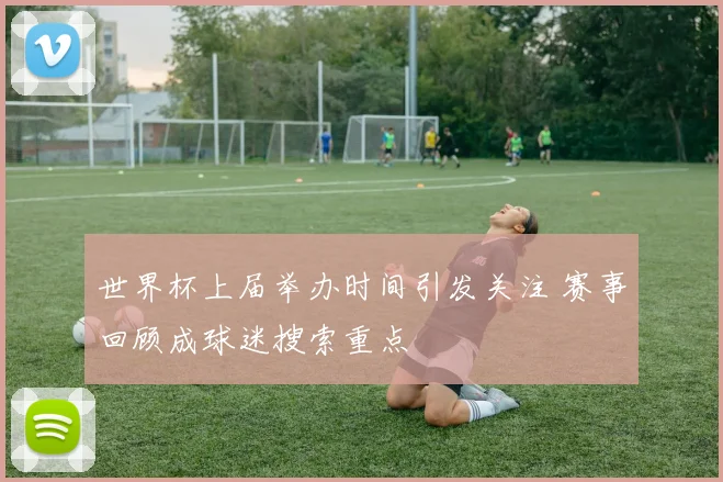世界杯上届举办时间引发关注 赛事回顾成球迷搜索重点