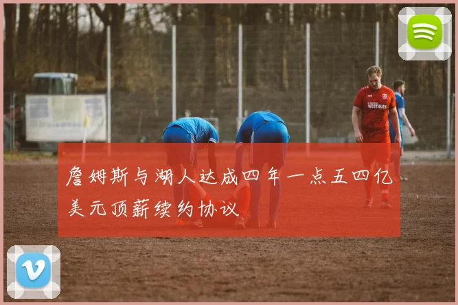 詹姆斯与湖人达成四年一点五四亿美元顶薪续约协议