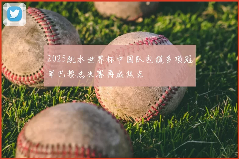 2025跳水世界杯中国队包揽多项冠军巴黎总决赛再成焦点