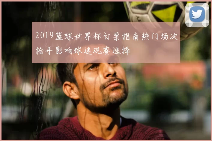 2019篮球世界杯订票指南热门场次抢手影响球迷观赛选择