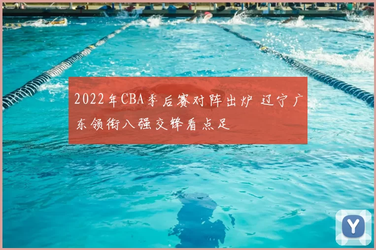 2022年CBA季后赛对阵出炉 辽宁广东领衔八强交锋看点足