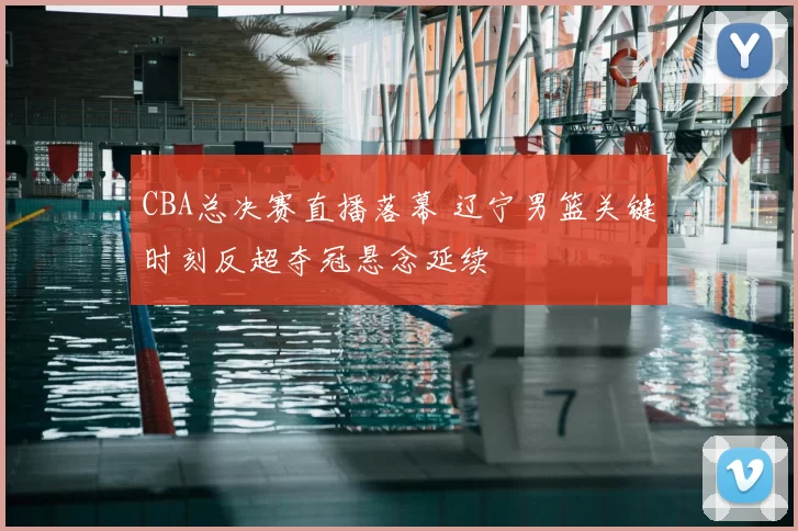 CBA总决赛直播落幕 辽宁男篮关键时刻反超夺冠悬念延续