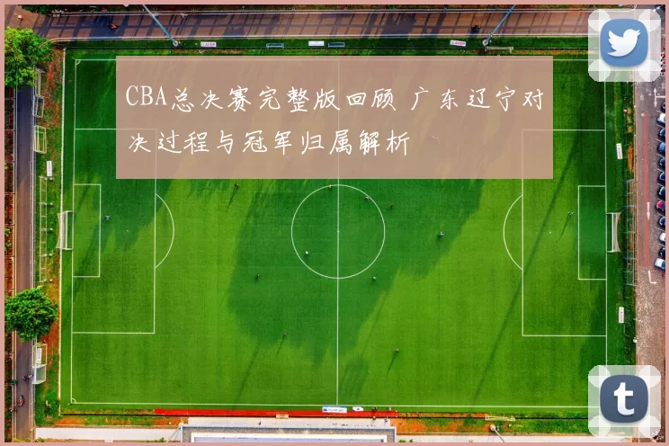 CBA总决赛完整版回顾 广东辽宁对决过程与冠军归属解析