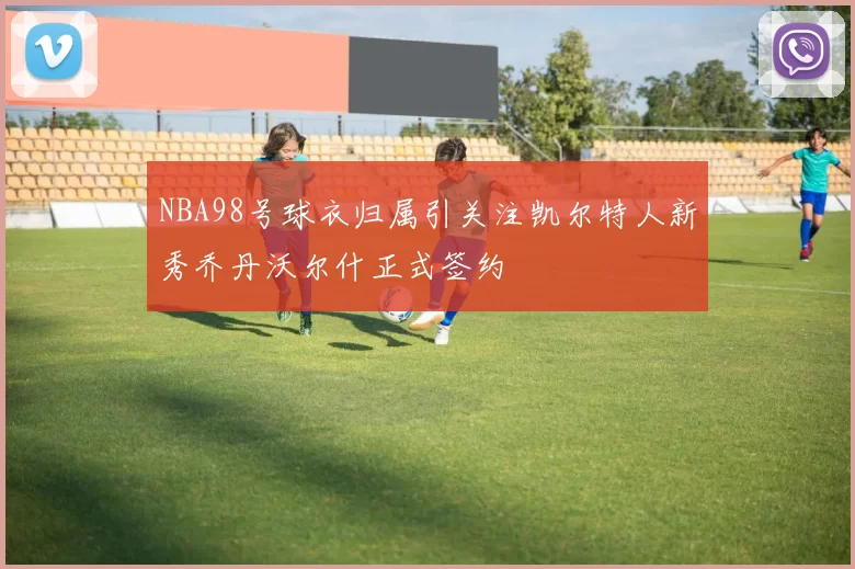 NBA98号球衣归属引关注凯尔特人新秀乔丹沃尔什正式签约