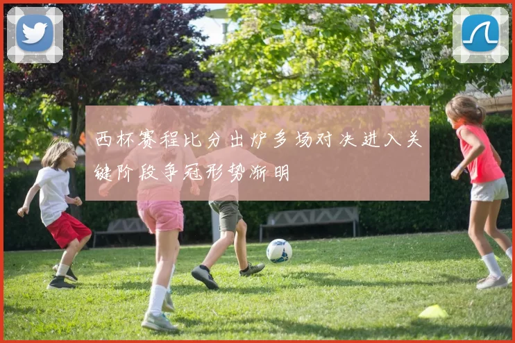 西杯赛程比分出炉多场对决进入关键阶段争冠形势渐明