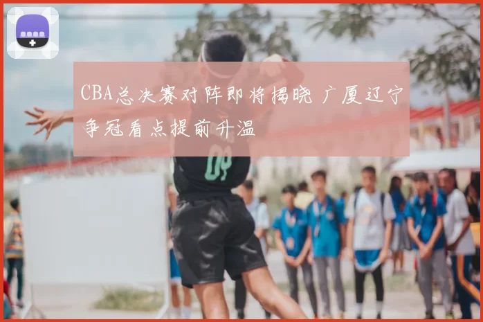CBA总决赛对阵即将揭晓 广厦辽宁争冠看点提前升温