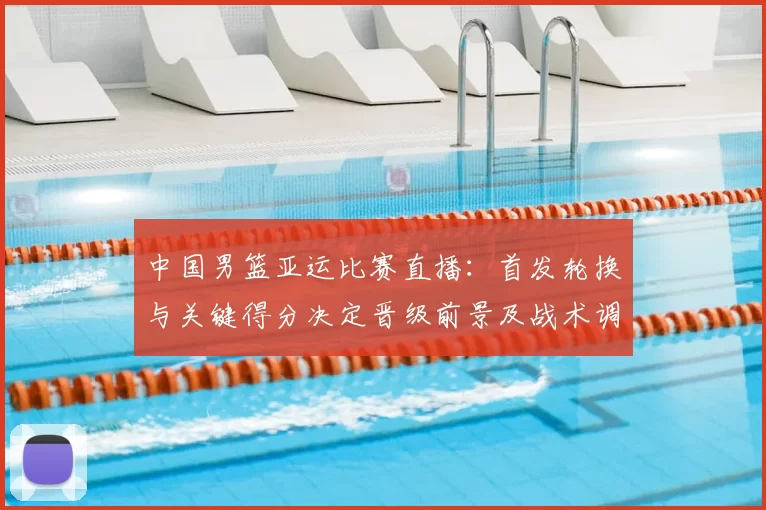 中国男篮亚运比赛直播：首发轮换与关键得分决定晋级前景及战术调整看点