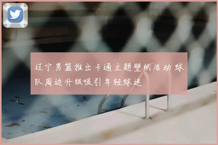 辽宁男篮推出卡通主题壁纸活动 球队周边升级吸引年轻球迷