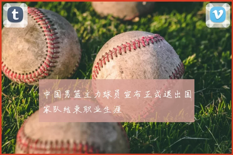 中国男篮主力球员宣布正式退出国家队结束职业生涯