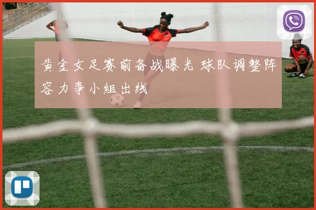 黄金女足赛前备战曝光 球队调整阵容力争小组出线