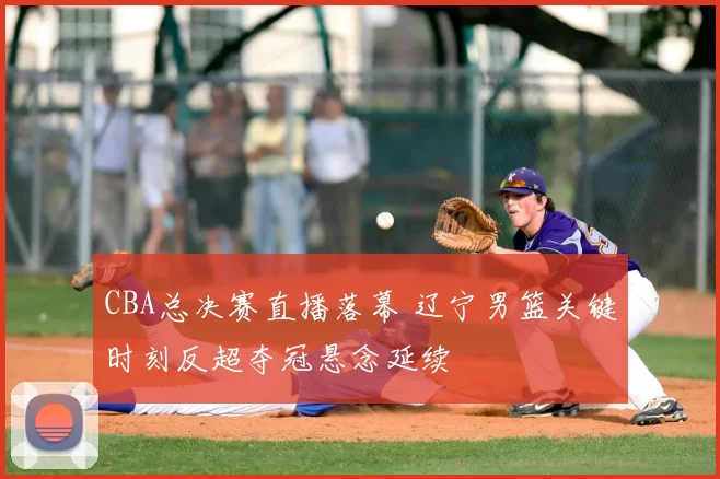 CBA总决赛直播落幕 辽宁男篮关键时刻反超夺冠悬念延续