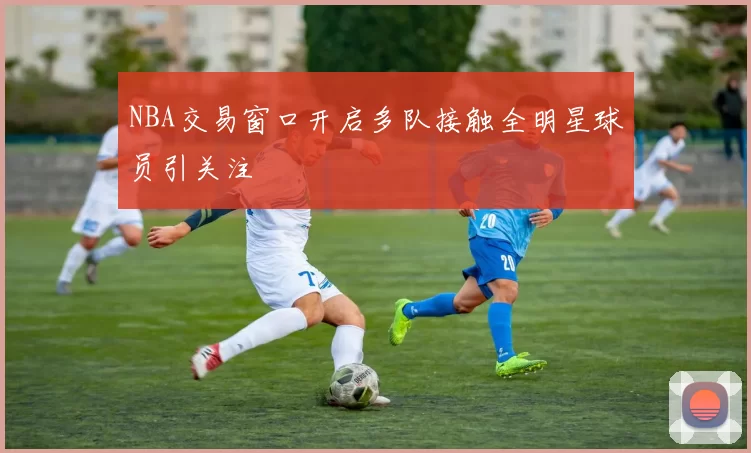 NBA交易窗口开启多队接触全明星球员引关注