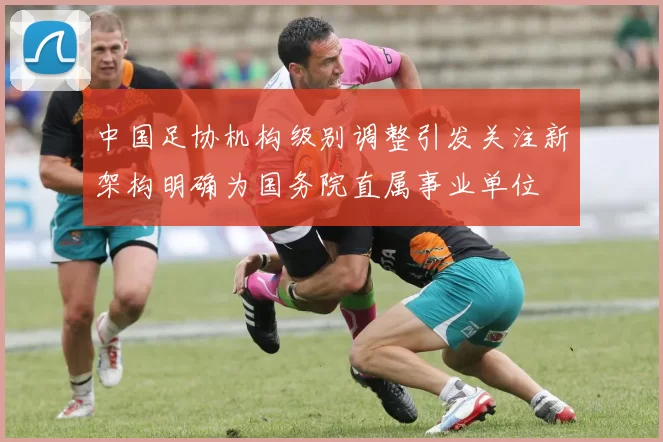 中国足协机构级别调整引发关注新架构明确为国务院直属事业单位