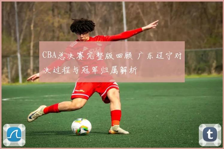 CBA总决赛完整版回顾 广东辽宁对决过程与冠军归属解析
