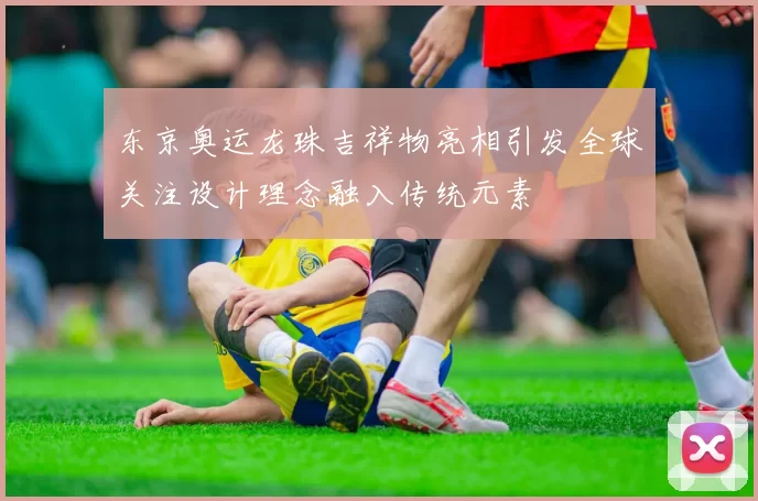 东京奥运龙珠吉祥物亮相引发全球关注设计理念融入传统元素