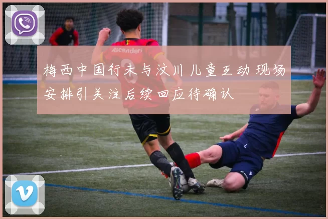 梅西中国行未与汶川儿童互动 现场安排引关注后续回应待确认