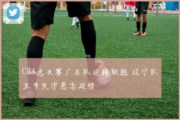 CBA总决赛广东队逆转取胜 辽宁队末节失守悬念延续