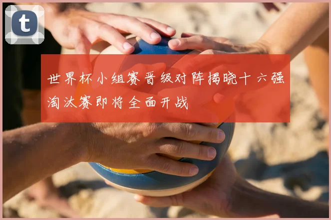 世界杯小组赛晋级对阵揭晓十六强淘汰赛即将全面开战