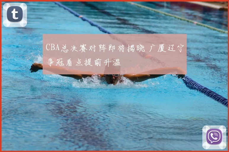 CBA总决赛对阵即将揭晓 广厦辽宁争冠看点提前升温