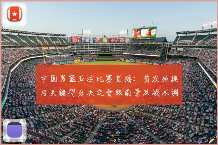 中国男篮亚运比赛直播：首发轮换与关键得分决定晋级前景及战术调整看点