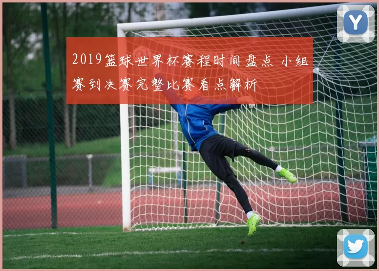 2019篮球世界杯赛程时间盘点 小组赛到决赛完整比赛看点解析