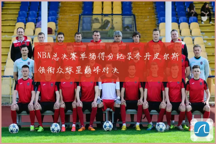 NBA总决赛单场得分纪录乔丹皮尔斯领衔众球星巅峰对决
