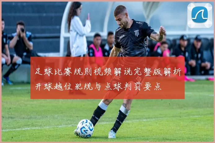 足球比赛规则视频解说完整版解析开球越位犯规与点球判罚要点