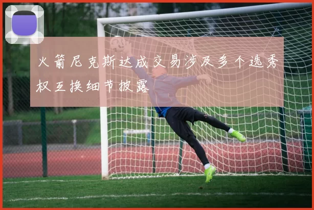 火箭尼克斯达成交易涉及多个选秀权互换细节披露