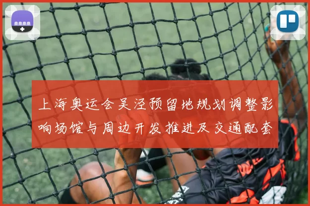 上海奥运会吴泾预留地规划调整影响场馆与周边开发推进及交通配套