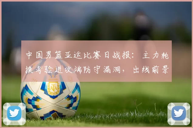 中国男篮亚运比赛日战报:主力轮换考验进攻端防守漏洞,出线前景浮现