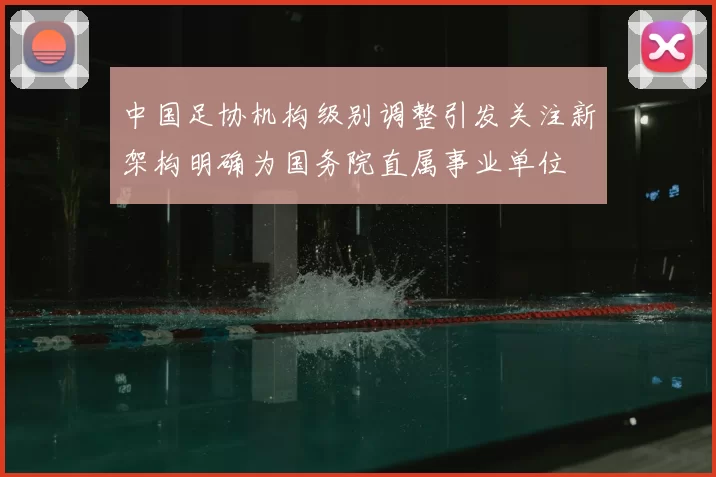 中国足协机构级别调整引发关注新架构明确为国务院直属事业单位