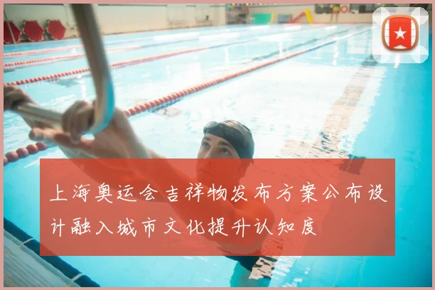 上海奥运会吉祥物发布方案公布设计融入城市文化提升认知度