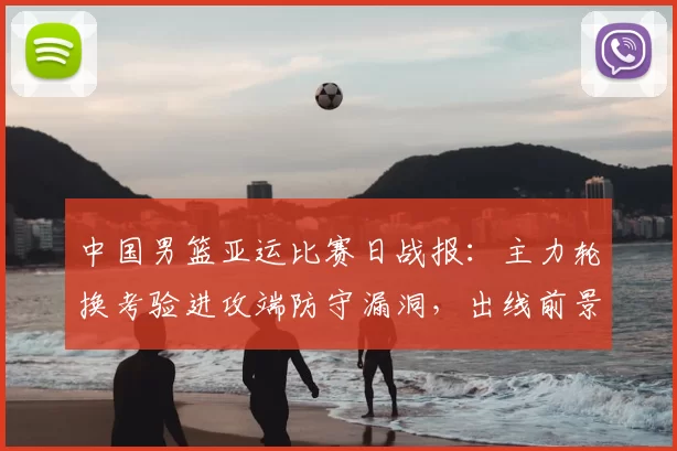 中国男篮亚运比赛日战报:主力轮换考验进攻端防守漏洞,出线前景浮现