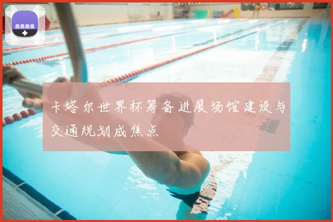 卡塔尔世界杯筹备进展场馆建设与交通规划成焦点