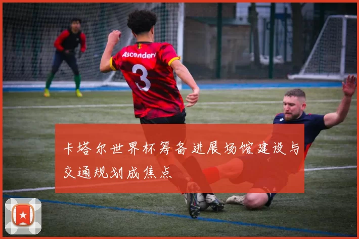 卡塔尔世界杯筹备进展场馆建设与交通规划成焦点