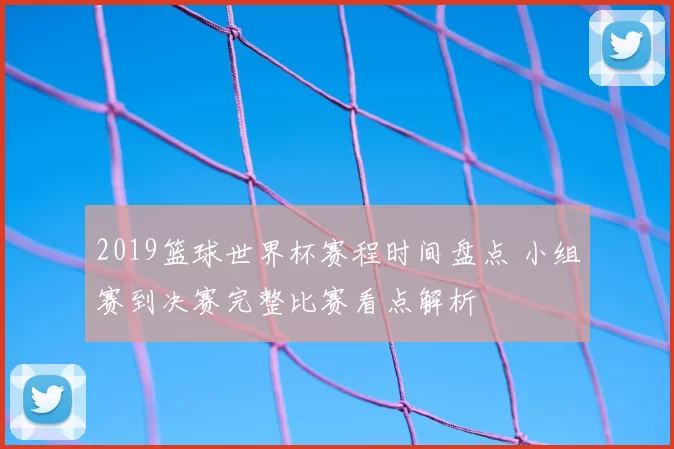 2019篮球世界杯赛程时间盘点 小组赛到决赛完整比赛看点解析