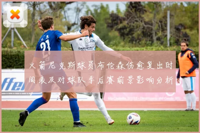 火箭尼克斯球员布伦森伤愈复出时间表及对球队季后赛前景影响分析