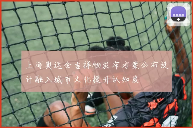 上海奥运会吉祥物发布方案公布设计融入城市文化提升认知度