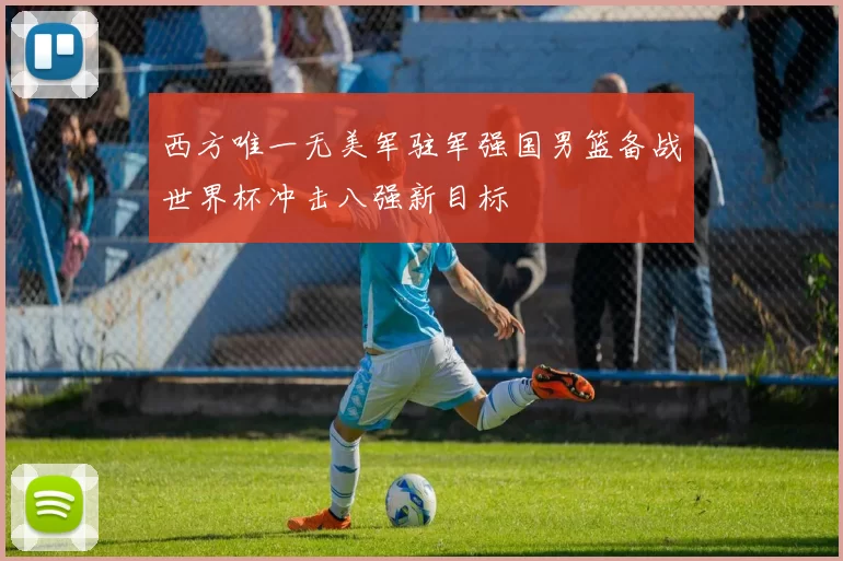 西方唯一无美军驻军强国男篮备战世界杯冲击八强新目标