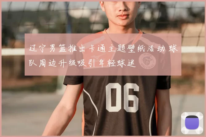 辽宁男篮推出卡通主题壁纸活动 球队周边升级吸引年轻球迷