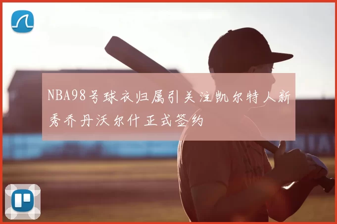 NBA98号球衣归属引关注凯尔特人新秀乔丹沃尔什正式签约