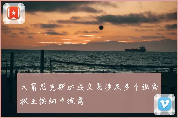 火箭尼克斯达成交易涉及多个选秀权互换细节披露